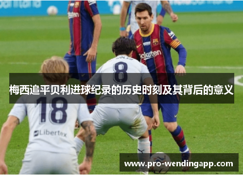 梅西追平贝利进球纪录的历史时刻及其背后的意义