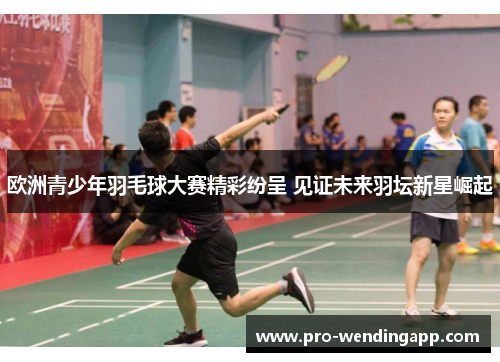 欧洲青少年羽毛球大赛精彩纷呈 见证未来羽坛新星崛起