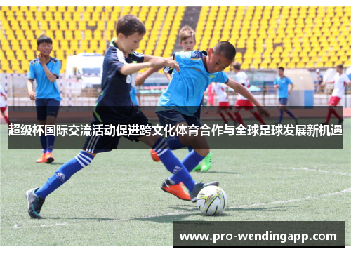 超级杯国际交流活动促进跨文化体育合作与全球足球发展新机遇 超级杯国际交流活动促进跨文化体育合作与全球足球发展新机遇