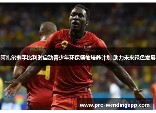 阿扎尔携手比利时启动青少年环保领袖培养计划 助力未来绿色发展 阿扎尔携手比利时启动青少年环保领袖培养计划 助力未来绿色发展