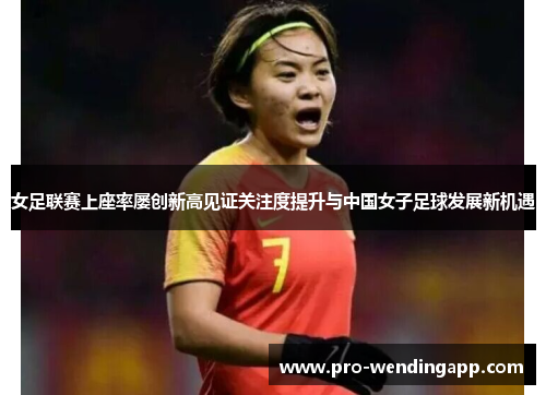 女足联赛上座率屡创新高见证关注度提升与中国女子足球发展新机遇 女足联赛上座率屡创新高见证关注度提升与中国女子足球发展新机遇