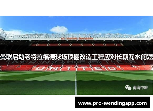 曼联启动老特拉福德球场顶棚改造工程应对长期漏水问题