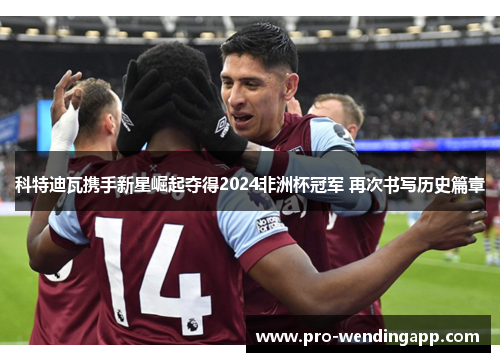 科特迪瓦携手新星崛起夺得2024非洲杯冠军 再次书写历史篇章 科特迪瓦携手新星崛起夺得2024非洲杯冠军 再次书写历史篇章